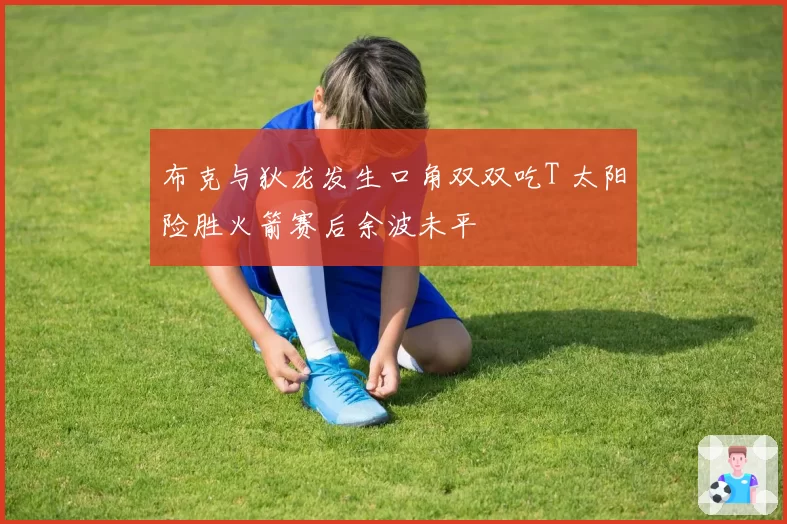 布克与狄龙发生口角双双吃T 太阳险胜火箭赛后余波未平