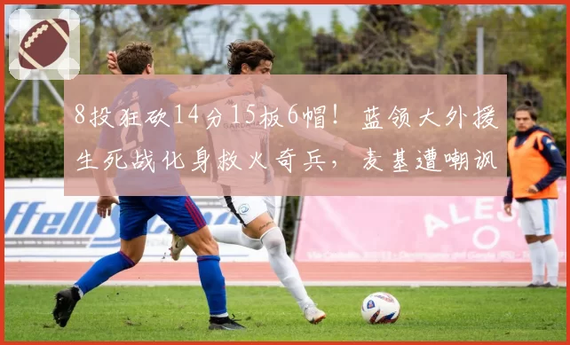 8投狂砍14分15板6帽！蓝领大外援生死战化身救火奇兵，麦基遭嘲讽