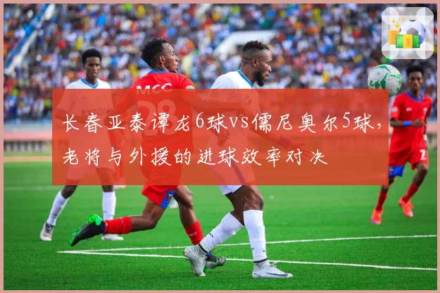 长春亚泰谭龙6球vs儒尼奥尔5球，老将与外援的进球效率对决