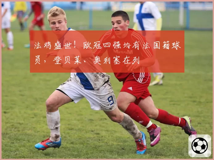 法鸡盛世!欧冠四强均有法国籍球员,登贝莱、奥利塞在列
