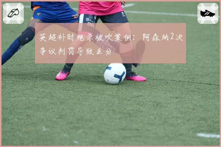 英超补时绝杀被吹案例：阿森纳2次争议判罚导致丢分