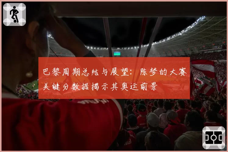 巴黎周期总结与展望：陈梦的大赛关键分数据揭示其奥运前景