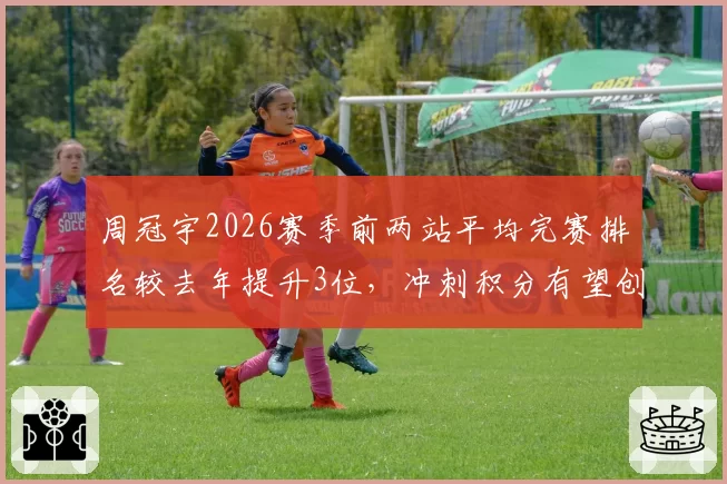 周冠宇2026赛季前两站平均完赛排名较去年提升3位,冲刺积分有望创生涯新高